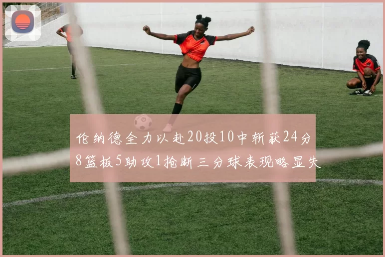 伦纳德全力以赴20投10中斩获24分8篮板5助攻1抢断三分球表现略显失常