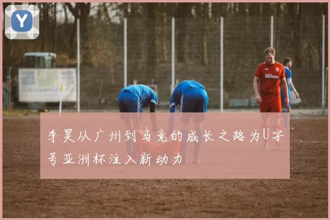 李昊从广州到马竞的成长之路为U字号亚洲杯注入新动力