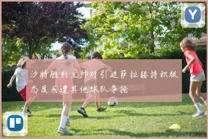 沙特胜利主帅对引进萨拉赫持积极态度或遭其他球队争抢