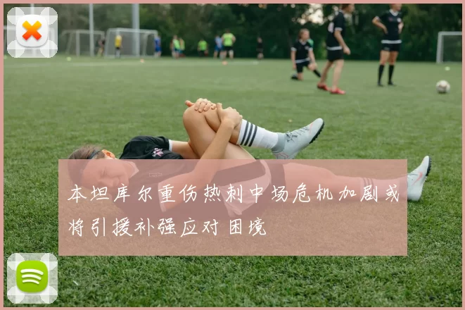 本坦库尔重伤热刺中场危机加剧或将引援补强应对困境