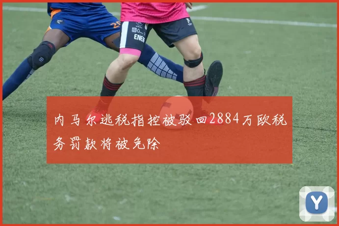 内马尔逃税指控被驳回2884万欧税务罚款将被免除