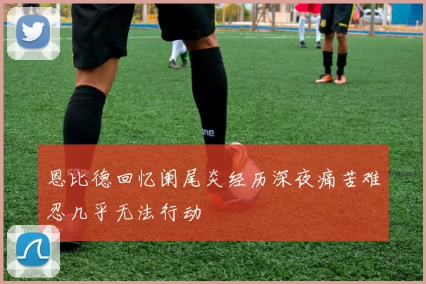 恩比德回忆阑尾炎经历深夜痛苦难忍几乎无法行动