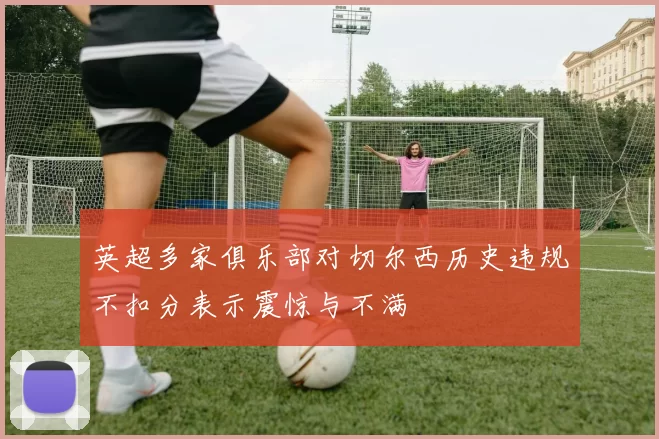 英超多家俱乐部对切尔西历史违规不扣分表示震惊与不满
