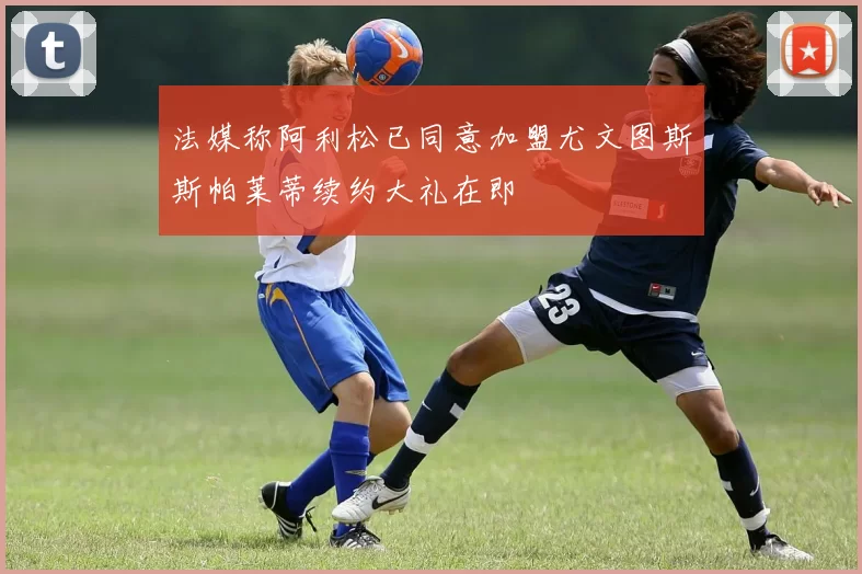 法媒称阿利松已同意加盟尤文图斯斯帕莱蒂续约大礼在即