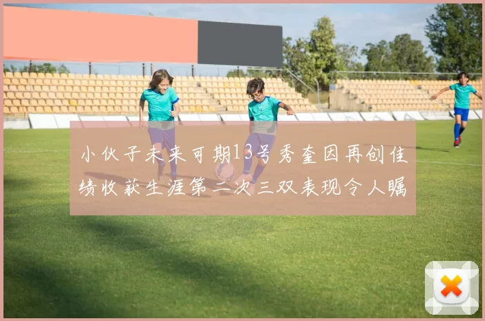小伙子未来可期13号秀奎因再创佳绩收获生涯第二次三双表现令人瞩目