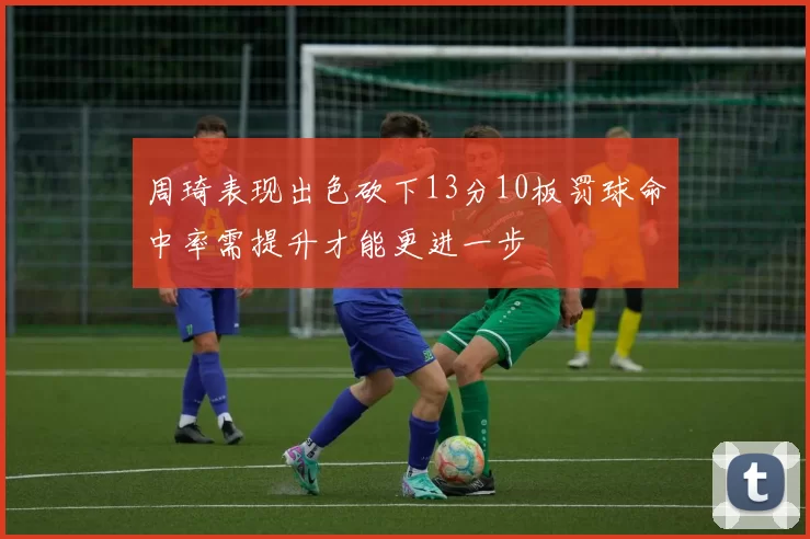 周琦表现出色砍下13分10板罚球命中率需提升才能更进一步
