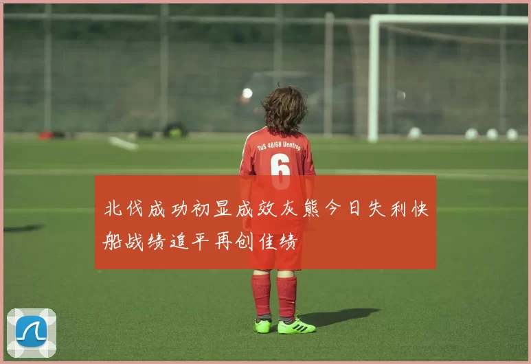 北伐成功初显成效灰熊今日失利快船战绩追平再创佳绩