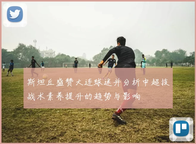 斯坦丘盛赞大连球迷并分析中超技战术素养提升的趋势与影响