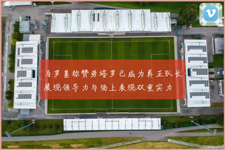 马罗基称赞劳塔罗已成为真正队长展现领导力与场上表现双重实力